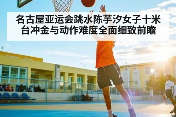 名古屋亚运会跳水陈芋汐女子十米台冲金与动作难度全面细致前瞻