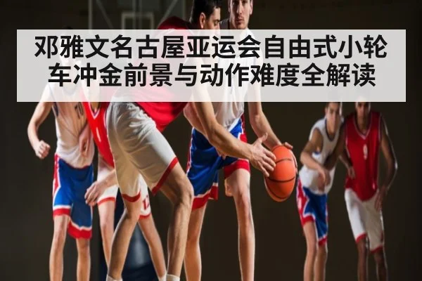 邓雅文名古屋亚运会自由式小轮车冲金前景与动作难度全解读