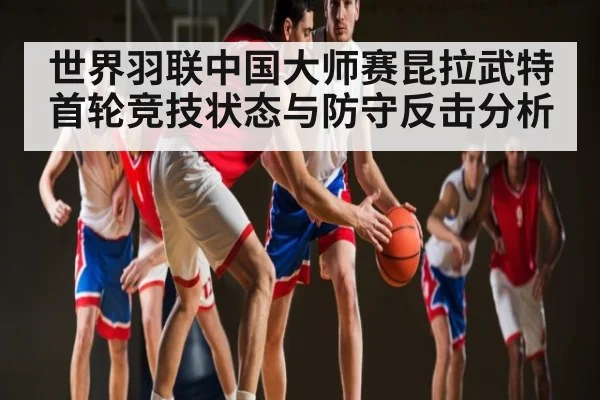世界羽联中国大师赛昆拉武特首轮竞技状态与防守反击分析