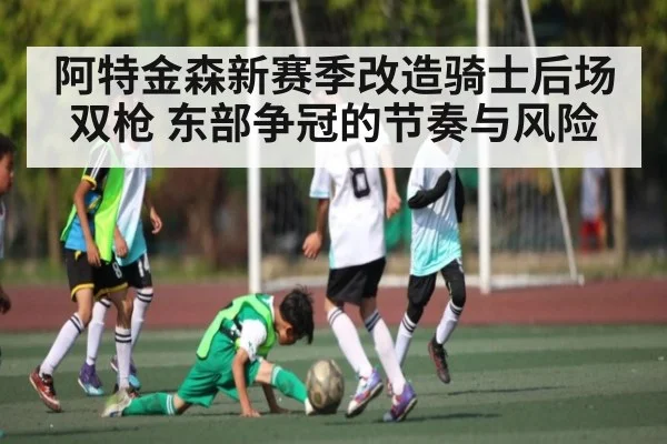 阿特金森新赛季改造骑士后场双枪 东部争冠的节奏与风险